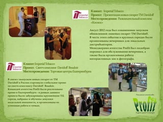 Август 2012 года был ознаменован запуском
обновленной линейки сигарет ТМ Davidoff.
В честь этого события в крупных городах были
организованы вечеринки для локальных
дистрибьюторов.
Менеджерами агентства Profit был подобран
персонал для обслуживания вечеринки, а
также была организована работа
интерактивных зон и фотографа.
В связи с выпуском новых сигарет от ТМ
Davidoff в России стартовало глобальное промо
по свитч-семплингу Davidoff Boudoir.
Командой агентства Profit было реализовано
промо в Екатеринбурге - в рамках данного
проекта были забукированы крупнейшие ТЦ
города, набраны и обучены девушки
модельной внешности, и организована их
успешная работа в точках.
 