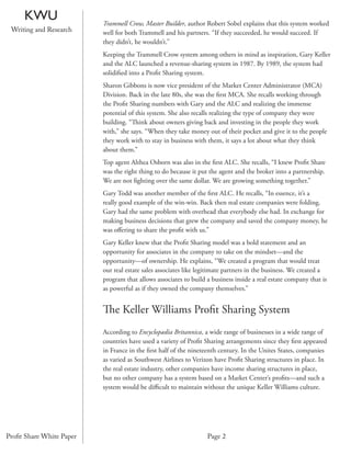 KWU                  Trammell Crow, Master Builder, author Robert Sobel explains that this system worked
 Writing and Research     well for both Trammell and his partners. “If they succeeded, he would succeed. If
                          they didn’t, he wouldn’t.”
                          Keeping the Trammell Crow system among others in mind as inspiration, Gary Keller
                          and the ALC launched a revenue-sharing system in 1987. By 1989, the system had
                          solidiﬁed into a Proﬁt Sharing system.
                          Sharon Gibbons is now vice president of the Market Center Administrator (MCA)
                          Division. Back in the late 80s, she was the ﬁrst MCA. She recalls working through
                          the Proﬁt Sharing numbers with Gary and the ALC and realizing the immense
                          potential of this system. She also recalls realizing the type of company they were
                          building. “Think about owners giving back and investing in the people they work
                          with,” she says. “When they take money out of their pocket and give it to the people
                          they work with to stay in business with them, it says a lot about what they think
                          about them.”
                          Top agent Althea Osborn was also in the ﬁrst ALC. She recalls, “I knew Proﬁt Share
                          was the right thing to do because it put the agent and the broker into a partnership.
                          We are not ﬁghting over the same dollar. We are growing something together.”
                          Gary Todd was another member of the ﬁrst ALC. He recalls, “In essence, it’s a
                          really good example of the win-win. Back then real estate companies were folding.
                          Gary had the same problem with overhead that everybody else had. In exchange for
                          making business decisions that grew the company and saved the company money, he
                          was oﬀering to share the proﬁt with us.”
                          Gary Keller knew that the Proﬁt Sharing model was a bold statement and an
                          opportunity for associates in the company to take on the mindset—and the
                          opportunity—of ownership. He explains, “We created a program that would treat
                          our real estate sales associates like legitimate partners in the business. We created a
                          program that allows associates to build a business inside a real estate company that is
                          as powerful as if they owned the company themselves.”


                          The Keller Williams Proﬁt Sharing System
                          According to Encyclopædia Britannica, a wide range of businesses in a wide range of
                          countries have used a variety of Proﬁt Sharing arrangements since they ﬁrst appeared
                          in France in the ﬁrst half of the nineteenth century. In the Unites States, companies
                          as varied as Southwest Airlines to Verizon have Proﬁt Sharing structures in place. In
                          the real estate industry, other companies have income sharing structures in place,
                          but no other company has a system based on a Market Center’s proﬁts—and such a
                          system would be diﬃcult to maintain without the unique Keller Williams culture.




Proﬁt Share White Paper                                           Page 2
 