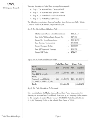 KWU                  There are four steps to Proﬁt Share employed every month:
 Writing and Research
                              •    Step 1: The Market Center Calculates Proﬁt
                              •    Step 2: The Market Center Splits the Proﬁt
                              •    Step 3: The Proﬁt Share Factor Is Calculated
                              •    Step 4: The Proﬁt Share Is Dispersed
                          The following example uses the actual numbers from the Antelope Valley Market
                          Center in Palmdale, California, in January of 2009.

                          Step 1: The Market Center Calculates Proﬁt

                                      Market Center Gross Closed Commission            $1,070,124
                                      Less Keller Williams Realty Royalty Fee     -    $27,416
                                      Equals Net Gross Commission                 =    $1,042,708
                                      Less Associate Commission                   -    $910,671
                                      Equals Company Dollar                       =    $132,037
                                      Less KW Approved Expenses                   -    $58,378
                                      Equals KW Proﬁt                             =    $73,659



                          Step 2: The Market Center Splits the Proﬁt

                                                                  Proﬁt Share Pool      Owner Proﬁt
                                  Level 1
                                                                   25%       $747.50   75%    $2,242.50
                                  First $2,990 of proﬁt
                                  Level 2
                                                                   35%     $2,887.50   65%    $5,362.50
                                  Next $8,250 of proﬁt
                                  Level 3
                                  Any proﬁt over $11,240           50% $31,209.50      50% $31,209.50
                                  ($2,990 + $8,250 = $11,240)
                                  Totals                                  $34,844.50         $38,814.50

                          Step 3: The Proﬁt Share Factor Is Calculated

                          On a monthly basis, the Market Center’s Proﬁt Share Factor is determined by
                          dividing the Market Center’s total Proﬁt Share Pool by its Company Dollar amount.
                          In this example, divide the Market Center’s $34,844.50 Proﬁt Share Pool by its
                          $132,037 Company Dollar to ﬁnd a Proﬁt Share Factor of .2639.




Proﬁt Share White Paper                                           Page 4
 