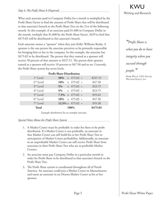 Step 4: The Proﬁt Share Is Dispersed
                                                                                         KWU
                                                                                    Writing and Research
What each associate paid in Company Dollar for a month is multiplied by the
Proﬁt Share Factor to ﬁnd the amount of Proﬁt Share that will be distributed
to that associate’s branch in the Proﬁt Share Tree on the 21st of the following
month. In this example, if an associate paid $1,800 in Company Dollar in
the month, multiply that $1,800 by the Proﬁt Share Factor .2639 to ﬁnd that
$475.02 will be distributed to this associate’s branch.
Each associate names a “sponsor” when they join Keller Williams Realty. A
                                                                                      “Profit Share is
sponsor is the one person the associate perceives to be primarily responsible         what you do to have
for bringing him or her to the company. In this example, the associate has
$475.02 to be distributed. The person that they named as a sponsor will               integrity when you
receive 50 percent of that amount or $237.51. The person their sponsor
named as a sponsor will receive 10 percent or $47.50 and so on. Currently,            succeed through

                                                                                      people.”
the Proﬁt Share system has seven levels.
                           Proﬁt Share Distribution
                                                                                      Mark Willis, CEO, Keller
             1st Level            50% x 475.02             =         $237.51          Williams Realty, Inc.
             2nd Level            10% x 475.02             =          $47.50
             3rd Level            5%     x 475.02          =          $23.75
             4th Level            5%     x 475.02          =          $23.75
             5th Level            7.5% x 475.02            =          $35.63
             6th Level            10% x 475.02             =          $47.50
             7th Level            12.5% x 475.02           =          $59.38
              Total                      100%                        $475.02
                    Example distribution for an example associate.

Special Notes About the Proﬁt Share System

    1. A Market Center must be proﬁtable in order for there to be proﬁt
       distributed. If a Market Center is not proﬁtable, an associate in
       that Market Center can still build his or her Proﬁt Share Tree in
       anticipation of Market Center proﬁtability. Additionally, an associate
       in an unproﬁtable Market Center can still receive Proﬁt Share from
       associates in their Proﬁt Share Tree who are in proﬁtable Market
       Centers.
    2. An associate must pay Company Dollar in a particular month in
       order for Proﬁt Share to be distributed to that associate’s branch in the
       Proﬁt Share Tree.
    3. The Proﬁt Share system is coordinated throughout all of North
       America. An associate could join a Market Center in Massachusetts
       and name an associate in an Ottawa Market Center as his or her
       sponsor.



                                                    Page 5                         Proﬁt Share White Paper
 