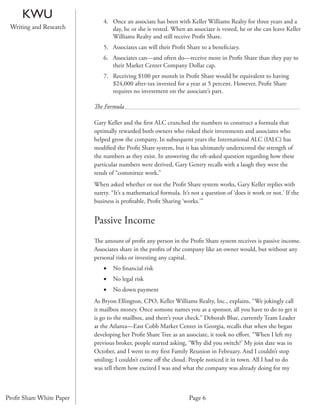 KWU                      4. Once an associate has been with Keller Williams Realty for three years and a
 Writing and Research            day, he or she is vested. When an associate is vested, he or she can leave Keller
                                 Williams Realty and still receive Proﬁt Share.
                              5. Associates can will their Proﬁt Share to a beneﬁciary.
                              6. Associates can—and often do—receive more in Proﬁt Share than they pay to
                                 their Market Center Company Dollar cap.
                              7. Receiving $100 per month in Proﬁt Share would be equivalent to having
                                 $24,000 after-tax invested for a year at 5 percent. However, Proﬁt Share
                                 requires no investment on the associate’s part.

                          The Formula

                          Gary Keller and the ﬁrst ALC crunched the numbers to construct a formula that
                          optimally rewarded both owners who risked their investments and associates who
                          helped grow the company. In subsequent years the International ALC (IALC) has
                          modiﬁed the Proﬁt Share system, but it has ultimately underscored the strength of
                          the numbers as they exist. In answering the oft-asked question regarding how these
                          particular numbers were derived, Gary Gentry recalls with a laugh they were the
                          result of “committee work.”
                          When asked whether or not the Proﬁt Share system works, Gary Keller replies with
                          surety. “It’s a mathematical formula. It’s not a question of ‘does it work or not.’ If the
                          business is proﬁtable, Proﬁt Sharing ‘works.’”


                          Passive Income
                          The amount of proﬁt any person in the Proﬁt Share system receives is passive income.
                          Associates share in the proﬁts of the company like an owner would, but without any
                          personal risks or investing any capital.
                              •   No ﬁnancial risk
                              •   No legal risk
                              •   No down payment
                          As Bryon Ellington, CPO, Keller Williams Realty, Inc., explains, “We jokingly call
                          it mailbox money. Once somone names you as a sponsor, all you have to do to get it
                          is go to the mailbox, and there’s your check.” Deborah Blue, currently Team Leader
                          at the Atlanta—East Cobb Market Center in Georgia, recalls that when she began
                          developing her Proﬁt Share Tree as an associate, it took no eﬀort. “When I left my
                          previous broker, people started asking, ‘Why did you switch?’ My join date was in
                          October, and I went to my ﬁrst Family Reunion in February. And I couldn’t stop
                          smiling; I couldn’t come oﬀ the cloud. People noticed it in town. All I had to do
                          was tell them how excited I was and what the company was already doing for my



Proﬁt Share White Paper                                            Page 6
 