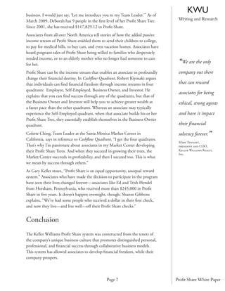 business. I would just say, ‘Let me introduce you to my Team Leader.’” As of
                                                                                        KWU
March 2009, Deborah has 9 people in the ﬁrst level of her Proﬁt Share Tree.        Writing and Research
Since 2001, she has received $117,829.12 in Proﬁt Share.
Associates from all over North America tell stories of how the added passive
income stream of Proﬁt Share enabled them to send their children to college,
to pay for medical bills, to buy cars, and even vacation homes. Associates have
heard poignant tales of Proﬁt Share being willed to families who desperately
needed income, or to an elderly mother who no longer had someone to care
for her.
                                                                                   “We are the only
Proﬁt Share can be the income stream that enables an associate to profoundly       company out there
change their ﬁnancial destiny. In Cashﬂow Quadrant, Robert Kiyosaki argues
that individuals can ﬁnd ﬁnancial freedom through income streams in four           that can reward
quadrants: Employee, Self-Employed, Business Owner, and Investor. He
                                                                                   associates for being
explains that you can ﬁnd success through any of the quadrants, but that of
the Business Owner and Investor will help you to achieve greater wealth at         ethical, strong agents
a faster pace than the other quadrants. Whereas an associate may typically
experience the Self-Employed quadrant, when that associate builds his or her       and have it impact
Proﬁt Share Tree, they essentially establish themselves in the Business Owner
quadrant.                                                                          their financial
Colette Ching, Team Leader at the Santa Monica Market Center in                    solvency forever.”
California, says in reference to Cashﬂow Quadrant, “I get the four quadrants.
                                                                                   Mary Tennant,
That’s why I’m passionate about associates in my Market Center developing          president and COO,
their Proﬁt Share Trees. And when they succeed in growing their trees, the         Keller Williams Realty,
                                                                                   Inc.
Market Center succeeds in proﬁtability, and then I succeed too. This is what
we mean by success through others.”
As Gary Keller states, “Proﬁt Share is an equal opportunity, unequal reward
system.” Associates who have made the decision to participate in the program
have seen their lives changed forever—associates like Ed and Trish Hendel
from Horsham, Pennsylvania, who received more than $245,000 in Proﬁt
Share in ﬁve years. It doesn’t happen overnight, though. Sharon Gibbons
explains, “We’ve had some people who received a dollar in their ﬁrst check,
and now they live—and live well—oﬀ their Proﬁt Share checks.”


Conclusion
The Keller Williams Proﬁt Share system was constructed from the tenets of
the company’s unique business culture that promotes distinguished personal,
professional, and ﬁnancial success through collaborative business models.
This system has allowed associates to develop ﬁnancial freedom, while their
company prospers.




                                               Page 7                             Proﬁt Share White Paper
 
