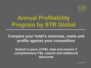 www.strglobal.com
Annual Profitability
Program by STR Global
Compare your hotel’s revenues, costs and
profits against your competition
Submit 2 years of P&L data and receive 3
complimentary P&L reports and additional
discounts
www.strglobal.com
 