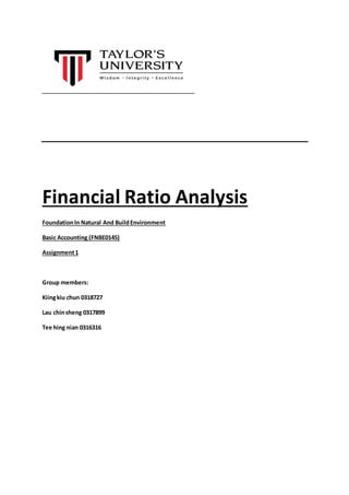 Financial Ratio Analysis 
Foundation In Natural And Build Environment 
Basic Accounting (FNBE0145) 
Assignment 1 
Group members: 
Kiing kiu chun 0318727 
Lau chin sheng 0317899 
Tee hing nian 0316316 
 
