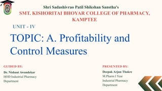 TOPIC: A. Profitability and
Control Measures
PRESENTED BY:
Deepak Arjun Thakre
M.Pharm I Year
Industrial Pharmacy
Department
Shri Sadashivrao Patil Shikshan Sanstha's
SMT. KISHORITAI BHOYAR COLLEGE OF PHARMACY,
KAMPTEE
Dr. Nishant Awandekar
HOD Industrial Pharmacy
Department
GUIDED BY:
UNIT - IV
 