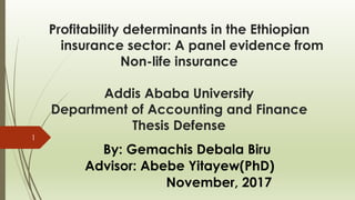 Profitability determinants in the Ethiopian
insurance sector: A panel evidence from
Non-life insurance
Addis Ababa University
Department of Accounting and Finance
Thesis Defense
By: Gemachis Debala Biru
Advisor: Abebe Yitayew(PhD)
November, 2017
1
 
