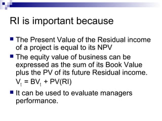 RI is important because
 The Present Value of the Residual income
  of a project is equal to its NPV
 The equity value of business can be
  expressed as the sum of its Book Value
  plus the PV of its future Residual income.
  Vt = BVt + PV(RI)
   It can be used to evaluate managers
    performance.
 