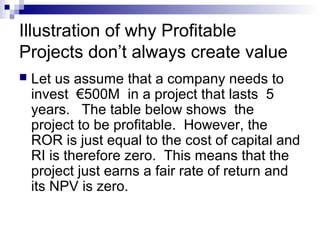 Illustration of why Profitable
Projects don’t always create value
   Let us assume that a company needs to
    invest €500M in a project that lasts 5
    years. The table below shows the
    project to be profitable. However, the
    ROR is just equal to the cost of capital and
    RI is therefore zero. This means that the
    project just earns a fair rate of return and
    its NPV is zero.
 