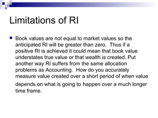 Limitations of RI
   Book values are not equal to market values so the
    anticipated RI will be greater than zero. Thus if a
    positive RI is achieved it could mean that book value
    understates true value or that wealth is created. Put
    another way RI suffers from the same allocation
    problems as Accounting. How do you accurately
    measure value created over a short period of when value
    depends on what is going to happen over a much longer
    time frame.
 