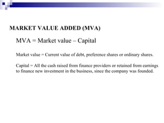MARKET VALUE ADDED (MVA)

 MVA = Market value – Capital

 Market value = Current value of debt, preference shares or ordinary shares.

 Capital = All the cash raised from finance providers or retained from earnings
 to finance new investment in the business, since the company was founded.
 