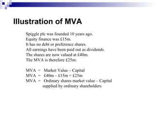 Illustration of MVA
   Spiggle plc was founded 10 years ago.
   Equity finance was £15m.
   It has no debt or preference shares.
   All earnings have been paid out as dividends.
   The shares are now valued at £40m.
   The MVA is therefore £25m:

   MVA = Market Value – Capital
   MVA = £40m – £15m = £25m
   MVA = Ordinary shares market value – Capital
         supplied by ordinary shareholders
 