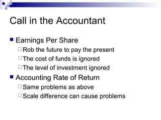 Call in the Accountant
   Earnings Per Share
     Rob  the future to pay the present
     The cost of funds is ignored
     The level of investment ignored
   Accounting Rate of Return
     Same  problems as above
     Scale difference can cause problems
 