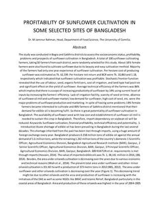 PROFITABILITY OF SUNFLOWER CULTIVATION IN
SOME SELECTED SITES OF BANGLADESH
Dr. M Jaminur Rahman, Head, Department of Food Science, The University of Comilla.
Abstract
The study wasconductedinBogra and Satkhira districtstoassessthe socioeconomicstatus,profitability,
problems and prospects of sunflower cultivation in Bangladesh. A total of 100 sunflower cultivating
farmers,taking50 farmersfromeachdistrict,were randomlyselectedfor this study. About 18% female
farmerswere alsofoundtocultivate sunflowerdue to its beauty and easy cultivation method. Majority
of the farmers had only one year experience of sunflower cultivation. Per hectare cost of producing
sunflower was estimated as Tk. 62,199. Per hectare net return and BCR were Tk. 10,863 and 1.18,
respectively which indicated that sunflower cultivation was profitable. Stochastic frontier function
revealed that the use of labour, seed, organic fertilizers, cost of irrigation, and land type had positive
and significant effect on the yield of sunflower. Average technical efficiency of the farmers was 86%
whichimpliesthatthere isascope of increasingproductivityof sunflower by 14% using current level of
inputsbyincreasingthe farmers’efficiency. Lack of irrigation facility, scarcity of seed on time, absence
of sunfloweroil millandsunflowermarket,low demand for sunflower, high cost of seed, etc. were the
majorproblemsof sunflowerproductionand marketing. In spite of having some problems 18% female
farmers became interested to cultivate and 46% farmers of Satkhira district mentioned that their
demand for edible oil is becoming fulfil. So there is great potentiality of sunflower cultivation in
Bangladesh.The availabilityof sunflower seed with low cost and establishment of sunflower oil mill is
needed to sustain this crop in Bangladesh. Therefore, import dependency on soybean oil will be
reduced.Keywords:Sunflowercultivation,financial profitability,technical efficiency and potentiality. 1.
Introduction Acute shortage of edible oil has been prevailing in Bangladesh during the last several
decades.Thisshortage inherited from the past has been met through imports, using a huge amount of
foreign exchange every year. Bangladesh produces 0.358 million tons of edible oil against the annual
demandof 1.6 milliontons,while the remaining1.242 milliontonsof the country’sdomestic 1 Scientific
Officer, Agricultural Economics Division, Bangladesh Agricultural Research Institute (BARI), Gazipur, 2
Senior Scientific Officer, Agricultural Economics Division, BARI, Gazipur, 3 Principal Scientific Officer,
Agricultural Economics Division, BARI, Gazipur, Bangladesh. 600 KHATUN et al. requirements is met
throughimports(Hossain,2014). The value of importededibleoilswasTk.1, 38,141 millionin2014, (BB,
2014). Besides,the areaunderoilseedscultivationisdecreasingoverthe yearsdue to various economic
and technical reasons (Miah et al., 2014). The present total area under sunflower and other minor
oilseedcultivationis351.82 ha witha productionof 373 metric tons in 2012 (BBS, 2012). The area under
sunflower and other oilseeds cultivation is decreasing over the year (Figure 1). This decreasing trend
might be due to other oilseeds and the area and production of sunflower is increasing with the
initiativesof the DAEas well assome NGOs like BRAC and Islamic Relief, Bangladesh particularly in the
coastal areas of Bangladesh.Areaandproductionof these oilseedswashighest in the year of 2004-2005
 
