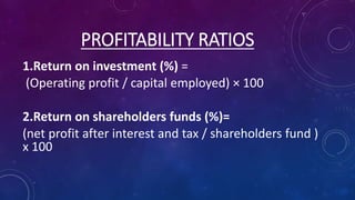 PROFITABILITY RATIOS 
1.Return on investment (%) = 
(Operating profit / capital employed) × 100 
2.Return on shareholders funds (%)= 
(net profit after interest and tax / shareholders fund ) 
x 100 
 