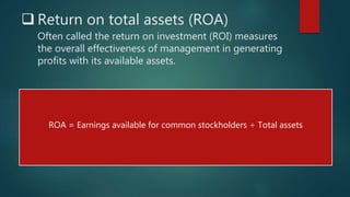  Return on total assets (ROA)
Often called the return on investment (ROI) measures
the overall effectiveness of management in generating
profits with its available assets.
ROA = Earnings available for common stockholders ÷ Total assets
 