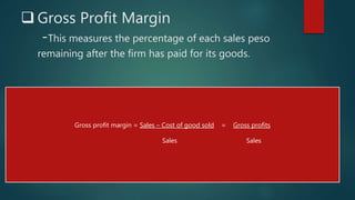  Gross Profit Margin
-This measures the percentage of each sales peso
remaining after the firm has paid for its goods.
Gross profit margin = Sales – Cost of good sold = Gross profits
Sales Sales
 