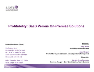 Profitability: SaaS Versus On-Premise Solutions




For Webinar Audio, Dial in:                                                         Panelists:

                                                                                  Amy Wohl
Conference Line                                                     President, Wohl Associates
US: (866) 581 2411 (Toll free)
UK: 80 00 51 8866 (Toll free)                                                    Alex Ginger
                                    Product Development Director, Active Operations Management
Audio Conference ID: 13360965
Webinar ID: 647-934-440                                                            Moderator:

Date : Thursday, June 25th , 2009                                      Janaki Jayachandran
                                        Business Manager – SaaS Specialization, Aspire Systems
11:00 AM ET/ 08:00 AM PT
 