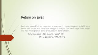 Return on sales
Return on sales (ROS) is a ratio used to evaluate a company's operational efficiency;
ROS is also known as a firm's operating profit margin. This measure provides insight
into how much profit is being produced per dollar of sales.
Return on sales = Net Income / sales * 100
ROS = 410 / 2250 * 100=18.22%
 