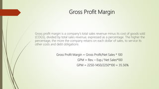 Gross Profit Margin
Gross profit margin is a company's total sales revenue minus its cost of goods sold
(COGS), divided by total sales revenue, expressed as a percentage. The higher the
percentage, the more the company retains on each dollar of sales, to service its
other costs and debt obligations
Gross Profit Margin = Gross Profit/Net Sales * 100
GPM = Rev. – Exp./ Net Sales*100
GPM = 2250-1450/2250*100 = 35.56%
 