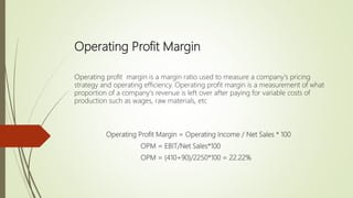 Operating Profit Margin
Operating profit margin is a margin ratio used to measure a company's pricing
strategy and operating efficiency. Operating profit margin is a measurement of what
proportion of a company's revenue is left over after paying for variable costs of
production such as wages, raw materials, etc
Operating Profit Margin = Operating Income / Net Sales * 100
OPM = EBIT/Net Sales*100
OPM = (410+90)/2250*100 = 22.22%
 