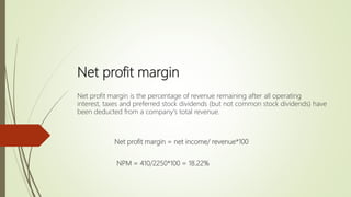 Net profit margin
Net profit margin is the percentage of revenue remaining after all operating
interest, taxes and preferred stock dividends (but not common stock dividends) have
been deducted from a company's total revenue.
Net profit margin = net income/ revenue*100
NPM = 410/2250*100 = 18.22%
 
