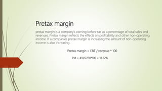 Pretax margin
pretax margin is a company’s earning before tax as a percentage of total sales and
revenues. Pretax margin reflects the effects on profitability and other non-operating
income. If a companies pretax margin is increasing the amount of non-operating
income is also increasing.
Pretax margin = EBT / revenue * 100
PM = 410/2250*100 = 18.22%
 