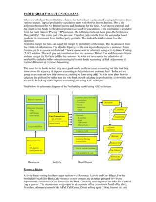 PROFITABILITY SOLUTION FOR BANK
When we talk about the profitability solutions for the banks it is calculated by using information from
various sources. Typical profitability calculation starts with the Net Interest Income. This is the
difference between the Net Interest income and the charge for the funds. Also Interest expenses and
the credit for the funds for the deposit products are used for calculations. This information is available
from the Fund Transfer Pricing (FTP) solution. The difference between these gives the Net Interest
Margin (NIM). This is one part of the revenue. The other part could be from the various fee based
products or commission from the third party products. This makes the total revenue from the
customer.
From this margin the bank can adjust the margin by probability of the losses. This is calculated from
the credit risk calculations. The adjusted figure gives the risk adjusted margin for a customer. From
this margin the expenses are deducted. These expenses can be calculated using activity Based Costing
(ABC) solution. This will give net contribution from the customer. Deduct Tax and then cost of funds
and one can get the Net Vale add by the customer. So what we have seen is the calculation of
profitability includes a) Revenue accounting b) Internal funds accounting c) Risk Adjustments d)
Capital Allocation e) Expense Accounting.
The issue for the banks is that, they have good handle on the revenue accounting but little that they
know about the accuracy of expense accounting to the product and customer level. Today we are
going to see more on how this expense accounting be done using ABC. So it is more about how to
calculate the profitability rather than the why bank should calculate the profitability. Even within that
we would be looking at the 'expense accounting' part using ABC technique.
Find below the schematic diagram of the Profitability model using ABC technique.
Resource Section
Activity based costing has three major sections viz. Resource, Activity and Cost Object. For the
profitability model for Banks, the resource section contains the expenses grouped for various
departments (Functions or Cost Centers) in the Bank. Generally these expenses are taken for a period
(say a quarter). The departments are grouped as at corporate office (sometimes Zonal office also),
Branches, Alternate channels like ATM, Call Center, Direct selling agent (DSA), Internet etc. and
 