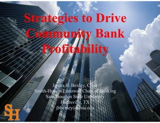Strategies to Drive
Community Bank
   Profitability

         James B. Bexley, Chair
 Smith-Hutson Endowed Chair of Banking
      Sam Houston State University
             Huntsville, TX
           jbbexley@shsu.edu
 