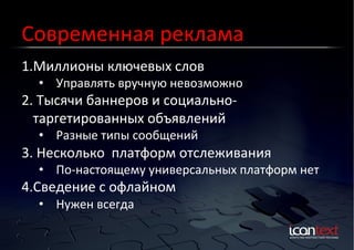 Современная	
  реклама	
  
1. Миллионы	
  ключевых	
  слов	
  

Контекст?	
  Баннеры?	
  
Социальные	
  Сети?	
  

•  Управлять	
  вручную	
  невозможно	
  

2. 	
  Тысячи	
  баннеров	
  и	
  социально-­‐
таргетированных	
  объявлений	
  
•  Разные	
  типы	
  сообщений	
  	
  

3. 	
  Несколько	
  	
  платформ	
  отслеживания	
  	
  

•  По-­‐настоящему	
  универсальных	
  платформ	
  нет	
  

4. Сведение	
  с	
  офлайном	
  
•  Нужен	
  всегда	
  

 