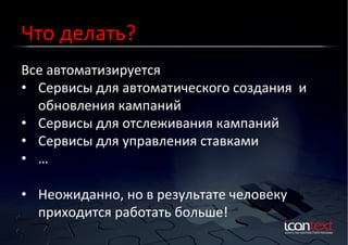 Что	
  делать?	
  
Все	
  автоматизируется	
  
Контекст?	
  Баннеры?	
  
Социальные	
  Сети?	
  
•  Сервисы	
  для	
  автоматического	
  создания	
  	
  и	
  
обновления	
  кампаний	
  
•  Сервисы	
  для	
  отслеживания	
  кампаний	
  
•  Сервисы	
  для	
  управления	
  ставками	
  
•  …	
  
•  Неожиданно,	
  но	
  в	
  результате	
  человеку	
  
приходится	
  работать	
  больше!	
  

 