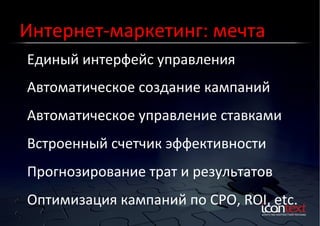 Интернет-­‐маркетинг:	
  мечта	
  
Единый	
  интерфейс	
  управления	
  
Контекст?	
  Баннеры?	
  
Социальные	
  Сети?	
  

Автоматическое	
  создание	
  кампаний	
  
Автоматическое	
  управление	
  ставками	
  
Встроенный	
  счетчик	
  эффективности	
  
Прогнозирование	
  трат	
  и	
  результатов	
  
Оптимизация	
  кампаний	
  по	
  CPO,	
  ROI,	
  etc.	
  

 