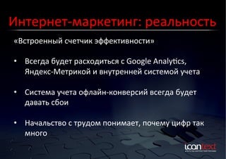 Интернет-­‐маркетинг:	
  реальность	
  
«Встроенный	
  счетчик	
  эффективности»	
  
Контекст?	
  Баннеры?	
  
Социальные	
  Сети?	
  

•  Всегда	
  будет	
  расходиться	
  с	
  Google	
  Analylcs,	
  
Яндекс-­‐Метрикой	
  и	
  внутренней	
  системой	
  учета	
  
•  Система	
  учета	
  офлайн-­‐конверсий	
  всегда	
  будет	
  
давать	
  сбои	
  
•  Начальство	
  с	
  трудом	
  понимает,	
  почему	
  цифр	
  так	
  
много	
  

 