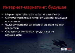 Интернет-­‐маркетинг:	
  будущее	
  
•  Мир	
  интернет-­‐рекламы	
  захватят	
  математики	
  
Контекст?	
  Баннеры?	
  
Социальные	
  Сети?	
  
•  Системы	
  управления	
  интернет-­‐маркетингом	
  будут	
  
все	
  сложнее	
  
•  Человеку	
  придется	
  заниматься	
  стратегическими	
  
вопросами	
  
•  С	
  новыми	
  сложностями	
  придут	
  и	
  новые	
  
возможности	
  

 