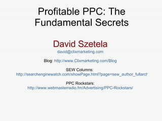 David Szetela [email_address] Blog:  http://www.Clixmarketing.com/Blog SEW Columns:  http://searchenginewatch.com/showPage.html?page=sew_author_fullarchive&author=3627445 PPC Rockstars: http://www.webmasterradio.fm/Advertising/PPC-Rockstars/ Profitable PPC: The Fundamental Secrets 
