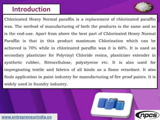 www.entrepreneurindia.co
Introduction
Chlorinated Heavy Normal paraffin is a replacement of chlorinated paraffin
wax. The ...