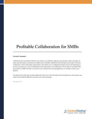 Profitable Collaboration for SMBs
Executive Summary


Collaboration has many different definitions, but whatever your definition, applying a few principles found in this paper can
make small and medium-sized businesses (SMBs) achieve profitable collaboration both internally and externally with clients.
Collaboration is about relationships and interaction, and a holistic view of collaboration (People, Process and Technology) is
the most successful way to look at enabling better client relationships. New Collaboration 2.0 tools that are cloud-based offer
great options for SMBs with little or no up-front costs, and these browser-based applications are available on almost every
platform.


This paper looks at three rules for good collaboration tools, how to select the right tool for the right process, and examines case
studies of how different SMBs have used these tools to their advantage.


September 2010
 