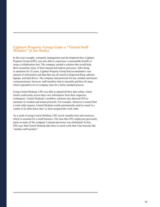 Lightner Property Group Gains a “Virtual Staff
Member” (Case Study)
In this next example, a property management and development firm, Lightner
Property Group (LPG), was also able to experience a measurable benefit of
using a collaboration tool. The company needed a solution that would help
them streamline many of their manual and tedious processes. After being
in operation for 25 years, Lightner Property Group had accumulated a vast
amount of information and data that was all stored in dispersed filing cabinets,
laptops, and hard drives. The company had protocols for key resident and tenant
communications; however, staff members had to manually perform all steps,
which expended a lot of company time for a fairly standard process.

Using Central Desktop, LPG was able to upload all their data online, where
clients could easily access their own information from their respective
workspaces. Central Desktop’s workflow solutions also allowed LPG to
automate its resident and tenant protocols. For example, whenever a tenant filed
a work order request, Central Desktop would automatically send an email to a
vendor to let them know they’ve been assigned the work order.

As a result of using Central Desktop, LPG saved valuable time and resources,
which is essential for a small business. The time that LPG employees previously
spent on many of the company’s manual processes was eliminated. In fact,
LPG says that Central Desktop alleviates so much work that it has become like
“another staff member.”




                                                                                   10
 