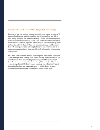 Fuzebox Saves $1M on One Project (Case Study)
For those of you who prefer to measure benefits in terms of cost savings, we’ll
examine how Fuzebox, a global consulting and technology firm, was able to
save money through its use of Central Desktop. Fuzebox’s larger client projects
were very complex and could last several years, so they needed a collaboration
tool that would keep them organized. Specifically, the functions that they needed
include: the ability to check in/check-out documents, manage workflows and
host web meetings, as well as allowing both internal and external members to
share communications in real-time, and effectively help monitor projects on an
ongoing basis.

Like other SMBs, Fuzebox looked at everything from Basecamp to SharePoint.
After choosing Central Desktop for its feature set, they initially began with five
users, but today there are over 150 people using Central Desktop on a daily
basis. Fuzebox was able to realize the most tangible benefit of collaboration
– cost savings. Central Desktop was used to manage one of Fuzebox’s largest
international projects, and has already saved $1 million dollars in travel,
organization, management and overhead costs for this project alone.




                                                                                     11
 