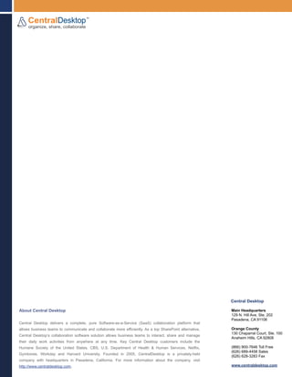 Central Desktop

About Central Desktop                                                                                     Main Headquarters
                                                                                                          129 N. Hill Ave, Ste. 202
                                                                                                          Pasadena, CA 91106
Central Desktop delivers a complete, pure Software-as-a-Service (SaaS) collaboration platform that
allows business teams to communicate and collaborate more efficiently. As a top SharePoint alternative,   Orange County
                                                                                                          130 Chaparral Court, Ste. 100
Central Desktop’s collaboration software solution allows business teams to interact, share and manage
                                                                                                          Anaheim Hills, CA 92808
their daily work activities from anywhere at any time. Key Central Desktop customers include the
Humane Society of the United States, CBS, U.S. Department of Health & Human Services, Netflix,            (866) 900-7646 Toll Free
                                                                                                          (626) 689-4458 Sales
Gymboree, Workday and Harvard University. Founded in 2005, CentralDesktop is a privately-held
                                                                                                          (626) 628-3283 Fax
company with headquarters in Pasadena, California. For more information about the company, visit
http://www.centraldesktop.com.                                                                            www.centraldesktop.com
 