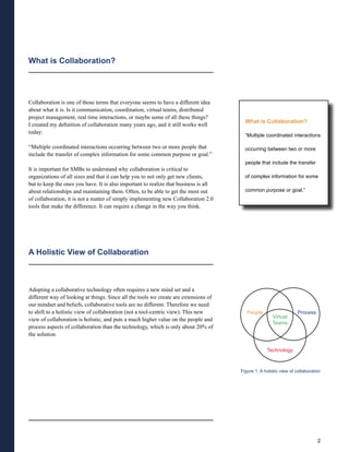 What is Collaboration?




Collaboration is one of those terms that everyone seems to have a different idea
about what it is. Is it communication, coordination, virtual teams, distributed
project management, real time interactions, or maybe some of all these things?
                                                                                        What is Collaboration?
I created my definition of collaboration many years ago, and it still works well
today:
                                                                                        “Multiple coordinated interactions

“Multiple coordinated interactions occurring between two or more people that            occurring between two or more
include the transfer of complex information for some common purpose or goal.”
                                                                                        people that include the transfer
It is important for SMBs to understand why collaboration is critical to
organizations of all sizes and that it can help you to not only get new clients,        of complex information for some
but to keep the ones you have. It is also important to realize that business is all
about relationships and maintaining them. Often, to be able to get the most out         common purpose or goal.”
of collaboration, it is not a matter of simply implementing new Collaboration 2.0
tools that make the difference. It can require a change in the way you think.




A Holistic View of Collaboration



Adopting a collaborative technology often requires a new mind set and a
different way of looking at things. Since all the tools we create are extensions of
our mindset and beliefs, collaborative tools are no different. Therefore we need
to shift to a holistic view of collaboration (not a tool-centric view). This new         People                    Process
                                                                                                      Virtual
view of collaboration is holistic, and puts a much higher value on the people and
                                                                                                      Teams
process aspects of collaboration than the technology, which is only about 20% of
the solution.

                                                                                                   Technology



                                                                                      Figure 1: A holistic view of collaboration




                                                                                                                              2
 