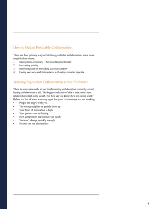 How to Define Profitable Collaboration
There are four primary ways of defining profitable collaboration, some more
tangible than others:
1.    Saving time or money – the most tangible benefit
2.    Increasing quality
3.    Innovating and/or providing decision support
4.    Easing access to and interactions with subject-matter experts


Warning Signs that Collaboration is Not Profitable
There is also a downside to not implementing collaboration correctly, or not
having collaboration at all. The biggest indicator of this is that your client
relationships start going south. But how do you know they are going south?
Below is a list of some warning signs that your relationships are not working:
•     People are angry with you
•     The wrong supplies or people show up
•     Your level of frustration is high
•     Your partners are defecting
•     New competitors are eating your lunch
•     You can’t change quickly enough
•     No one can see alternatives




                                                                                 4
 