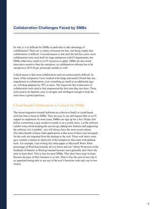 Collaboration Challenges Faced by SMBs




So why is it so difficult for SMBs in particular to take advantage of
collaboration? There are a variety of reasons for this, one being simply that
collaboration is difficult. A second reason is that until the last few years, most
collaboration tools were built for large enterprises with IT departments, but
SMBs either have small or no IT resources to apply. SMBs are also much
more price sensitive than the enterprise, so collaboration software has to be
inexpensive ($10-20 per person/per month) as well.

A third reason is that most collaboration tools are unnecessarily difficult. In
many of the companies I have worked with (large and small) I found that any
impediment to collaboration, even something as small as an additional sign-
on, will drop adoption by 50% or more. The reason for this is that users of
collaboration tools need to feel empowered the first time they use them. These
tools need to be familiar, easy to navigate and intelligent enough to help the
users have a good experience.


Cloud-based Collaboration is Critical for SMBs
The recent migration towards Software-as-a-Service (SaaS) or cloud-based
tools has been a boon to SMBs. They are easy to use and require little or no IT
support to implement. In most cases, SMBs can sign up for a free 30-day trial
before committing to pay month-to-month or on a yearly basis. Let the software
vendor worry about keeping the servers up, adding new features and supporting
the software if it is needed - you will always have the most recent release.
The other benefit of these SaaS applications is that most of them were designed
for the web, not migrated from the desktop to the web. These web native tools
gave vendors a chance to shed a lot of the complexity that came with desktop
tools. For example, I am writing this white paper in Microsoft Word. What
percentage of Word functionality do you know and use? About 90 percent of the
hundreds of features in Word go unused because users generally don’t have the
time to learn them. This is true for most SMBs. They don’t have time to learn
because the pace of their business is so fast. That is why the ease-of-use rule is
so important (being able to use any of the tool’s functions with only one or two
clicks).




                                                                                     5
 