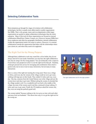 Selecting Collaborative Tools




Most enterprises go through five stages of evolution with collaboration
technologies, but this is usually more abbreviated in smaller organizations
like SMBs. That is why groups, teams and even departments within larger
organizations are quicker to adopt collaboration technologies than the whole
enterprise. Many of the tools for these organizations are focused on internal
collaboration (SharePoint, Chatter, Connect, etc.) However, because SMBs have
fewer employees and often less geographic distribution, internal collaboration
(within the organization) tends to be easier to achieve. However, it is external
collaboration (outside the organization) that helps with the relationships where
your clients are, and where they need to be supported.


The Right Tool for the Wrong Purpose
Although these collaborative tools may sound like a silver bullet, they do not
always meet all of your needs. Sometimes you may have the right collaborative
tool, but are using it for the wrong purpose. You can technically write a report in
Excel (I have seen people do it) but it is not the right tool for that job. Similarly,
email gets pressed into service for messaging and coordination when email is
good at only one-to-one or one-to-many interactions, but not many-to-many
interactions.

Here is a story of the right tool meeting the wrong need. There was a village
in Africa, and every day the women of the village would set out to get water,
walking with large jars on their heads. They walked 12 miles each way every              The right collaborative tool for the right problem
day. One day, someone from the United Nations was in the village and saw the
women leave each day to get water. Without asking the women, he decided that
the village needed a well. So a wonderful well was built in the middle of the
village, but none of the women used it and they continued to keep walking 12
miles each way to get water. Finally the UN employee asked the women why
they were not using this perfectly good well.

The women replied “because walking to the river gives us time with each other
and away from our husbands.” This shows how easy it is to get the right tool for
the wrong use.




                                                                                                                                       6
 