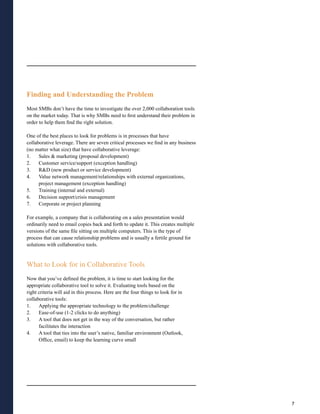 Finding and Understanding the Problem
Most SMBs don’t have the time to investigate the over 2,000 collaboration tools
on the market today. That is why SMBs need to first understand their problem in
order to help them find the right solution.

One of the best places to look for problems is in processes that have
collaborative leverage. There are seven critical processes we find in any business
(no matter what size) that have collaborative leverage:
1.    Sales & marketing (proposal development)
2.    Customer service/support (exception handling)
3.    R&D (new product or service development)
4.    Value network management/relationships with external organizations,
      project management (exception handling)
5.    Training (internal and external)
6.    Decision support/crisis management
7.    Corporate or project planning

For example, a company that is collaborating on a sales presentation would
ordinarily need to email copies back and forth to update it. This creates multiple
versions of the same file sitting on multiple computers. This is the type of
process that can cause relationship problems and is usually a fertile ground for
solutions with collaborative tools.


What to Look for in Collaborative Tools
Now that you’ve defined the problem, it is time to start looking for the
appropriate collaborative tool to solve it. Evaluating tools based on the
right criteria will aid in this process. Here are the four things to look for in
collaborative tools:
1.    Applying the appropriate technology to the problem/challenge
2.    Ease-of-use (1-2 clicks to do anything)
3.    A tool that does not get in the way of the conversation, but rather
      facilitates the interaction
4.    A tool that ties into the user’s native, familiar environment (Outlook,
      Office, email) to keep the learning curve small




                                                                                     7
 