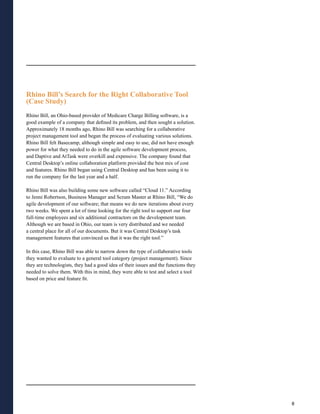 Rhino Bill’s Search for the Right Collaborative Tool
(Case Study)
Rhino Bill, an Ohio-based provider of Medicare Charge Billing software, is a
good example of a company that defined its problem, and then sought a solution.
Approximately 18 months ago, Rhino Bill was searching for a collaborative
project management tool and began the process of evaluating various solutions.
Rhino Bill felt Basecamp, although simple and easy to use, did not have enough
power for what they needed to do in the agile software development process,
and Daptive and AtTask were overkill and expensive. The company found that
Central Desktop’s online collaboration platform provided the best mix of cost
and features. Rhino Bill began using Central Desktop and has been using it to
run the company for the last year and a half.

Rhino Bill was also building some new software called “Cloud 11.” According
to Jenni Robertson, Business Manager and Scrum Master at Rhino Bill, “We do
agile development of our software; that means we do new iterations about every
two weeks. We spent a lot of time looking for the right tool to support our four
full-time employees and six additional contractors on the development team.
Although we are based in Ohio, our team is very distributed and we needed
a central place for all of our documents. But it was Central Desktop’s task
management features that convinced us that it was the right tool.”

In this case, Rhino Bill was able to narrow down the type of collaborative tools
they wanted to evaluate to a general tool category (project management). Since
they are technologists, they had a good idea of their issues and the functions they
needed to solve them. With this in mind, they were able to test and select a tool
based on price and feature fit.




                                                                                      8
 