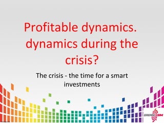 Profitable dynamics.
dynamics during the
crisis?
The crisis - the time for a smart
investments
 