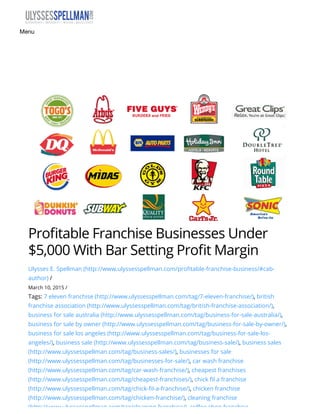 Pro table Franchise Businesses Under
$5,000 With Bar Setting Pro t Margin
Ulysses E. Spellman (http://www.ulyssesspellman.com/profitable-franchise-business/#cab-
author) /
March 10, 2015 /
Tags: 7 eleven franchise (http://www.ulyssesspellman.com/tag/7-eleven-franchise/), british
franchise association (http://www.ulyssesspellman.com/tag/british-franchise-association/),
business for sale australia (http://www.ulyssesspellman.com/tag/business-for-sale-australia/),
business for sale by owner (http://www.ulyssesspellman.com/tag/business-for-sale-by-owner/),
business for sale los angeles (http://www.ulyssesspellman.com/tag/business-for-sale-los-
angeles/), business sale (http://www.ulyssesspellman.com/tag/business-sale/), business sales
(http://www.ulyssesspellman.com/tag/business-sales/), businesses for sale
(http://www.ulyssesspellman.com/tag/businesses-for-sale/), car wash franchise
(http://www.ulyssesspellman.com/tag/car-wash-franchise/), cheapest franchises
(http://www.ulyssesspellman.com/tag/cheapest-franchises/), chick fil a franchise
(http://www.ulyssesspellman.com/tag/chick-fil-a-franchise/), chicken franchise
(http://www.ulyssesspellman.com/tag/chicken-franchise/), cleaning franchise
(http://www.ulyssesspellman.com/tag/cleaning-franchise/), coffee shop franchise
Menu
 