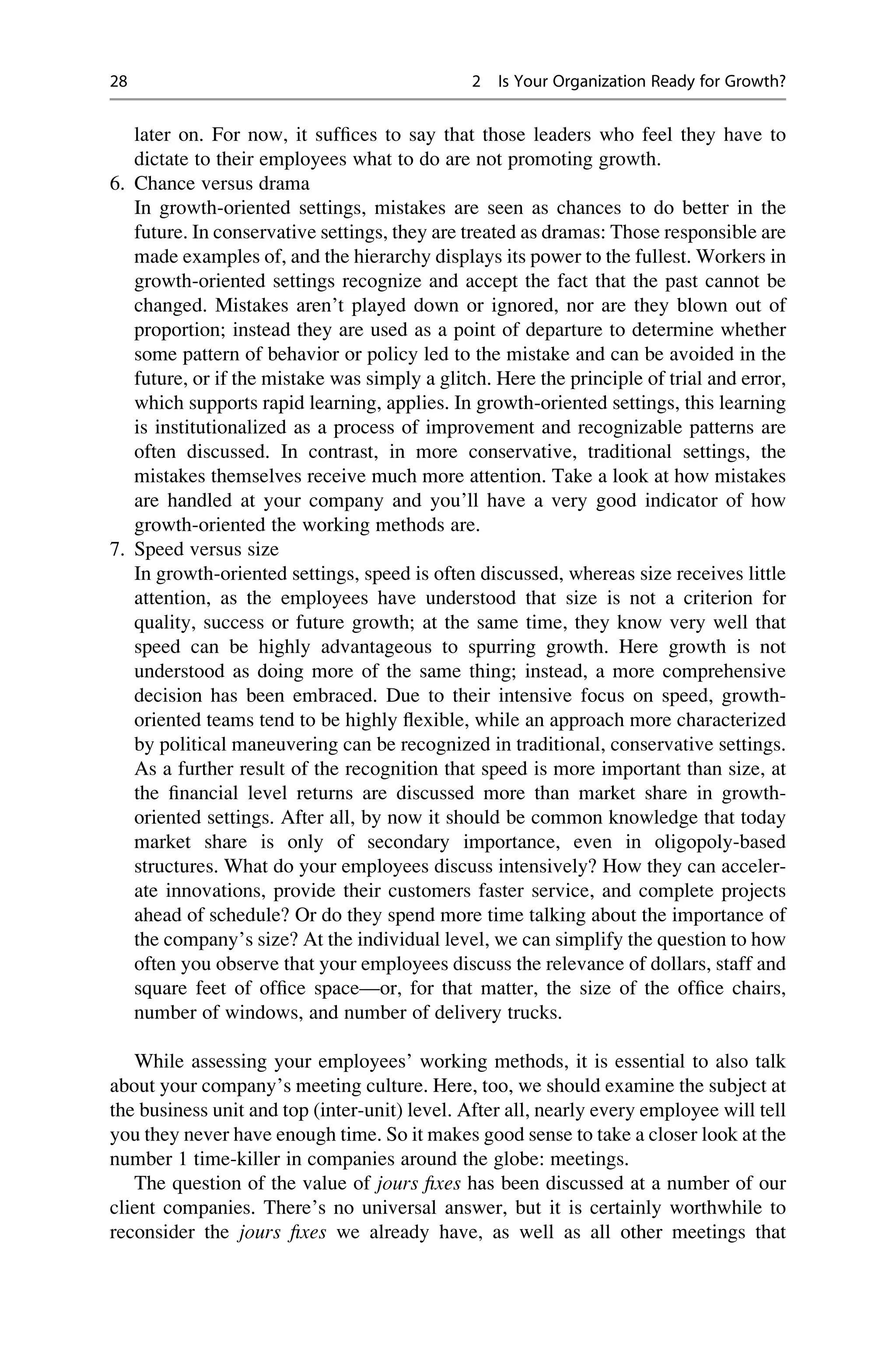 later on. For now, it sufﬁces to say that those leaders who feel they have to
dictate to their employees what to do are not promoting growth.
6. Chance versus drama
In growth-oriented settings, mistakes are seen as chances to do better in the
future. In conservative settings, they are treated as dramas: Those responsible are
made examples of, and the hierarchy displays its power to the fullest. Workers in
growth-oriented settings recognize and accept the fact that the past cannot be
changed. Mistakes aren’t played down or ignored, nor are they blown out of
proportion; instead they are used as a point of departure to determine whether
some pattern of behavior or policy led to the mistake and can be avoided in the
future, or if the mistake was simply a glitch. Here the principle of trial and error,
which supports rapid learning, applies. In growth-oriented settings, this learning
is institutionalized as a process of improvement and recognizable patterns are
often discussed. In contrast, in more conservative, traditional settings, the
mistakes themselves receive much more attention. Take a look at how mistakes
are handled at your company and you’ll have a very good indicator of how
growth-oriented the working methods are.
7. Speed versus size
In growth-oriented settings, speed is often discussed, whereas size receives little
attention, as the employees have understood that size is not a criterion for
quality, success or future growth; at the same time, they know very well that
speed can be highly advantageous to spurring growth. Here growth is not
understood as doing more of the same thing; instead, a more comprehensive
decision has been embraced. Due to their intensive focus on speed, growth-
oriented teams tend to be highly ﬂexible, while an approach more characterized
by political maneuvering can be recognized in traditional, conservative settings.
As a further result of the recognition that speed is more important than size, at
the ﬁnancial level returns are discussed more than market share in growth-
oriented settings. After all, by now it should be common knowledge that today
market share is only of secondary importance, even in oligopoly-based
structures. What do your employees discuss intensively? How they can acceler-
ate innovations, provide their customers faster service, and complete projects
ahead of schedule? Or do they spend more time talking about the importance of
the company’s size? At the individual level, we can simplify the question to how
often you observe that your employees discuss the relevance of dollars, staff and
square feet of ofﬁce space—or, for that matter, the size of the ofﬁce chairs,
number of windows, and number of delivery trucks.
While assessing your employees’ working methods, it is essential to also talk
about your company’s meeting culture. Here, too, we should examine the subject at
the business unit and top (inter-unit) level. After all, nearly every employee will tell
you they never have enough time. So it makes good sense to take a closer look at the
number 1 time-killer in companies around the globe: meetings.
The question of the value of jours ﬁxes has been discussed at a number of our
client companies. There’s no universal answer, but it is certainly worthwhile to
reconsider the jours ﬁxes we already have, as well as all other meetings that
28 2 Is Your Organization Ready for Growth?
 
