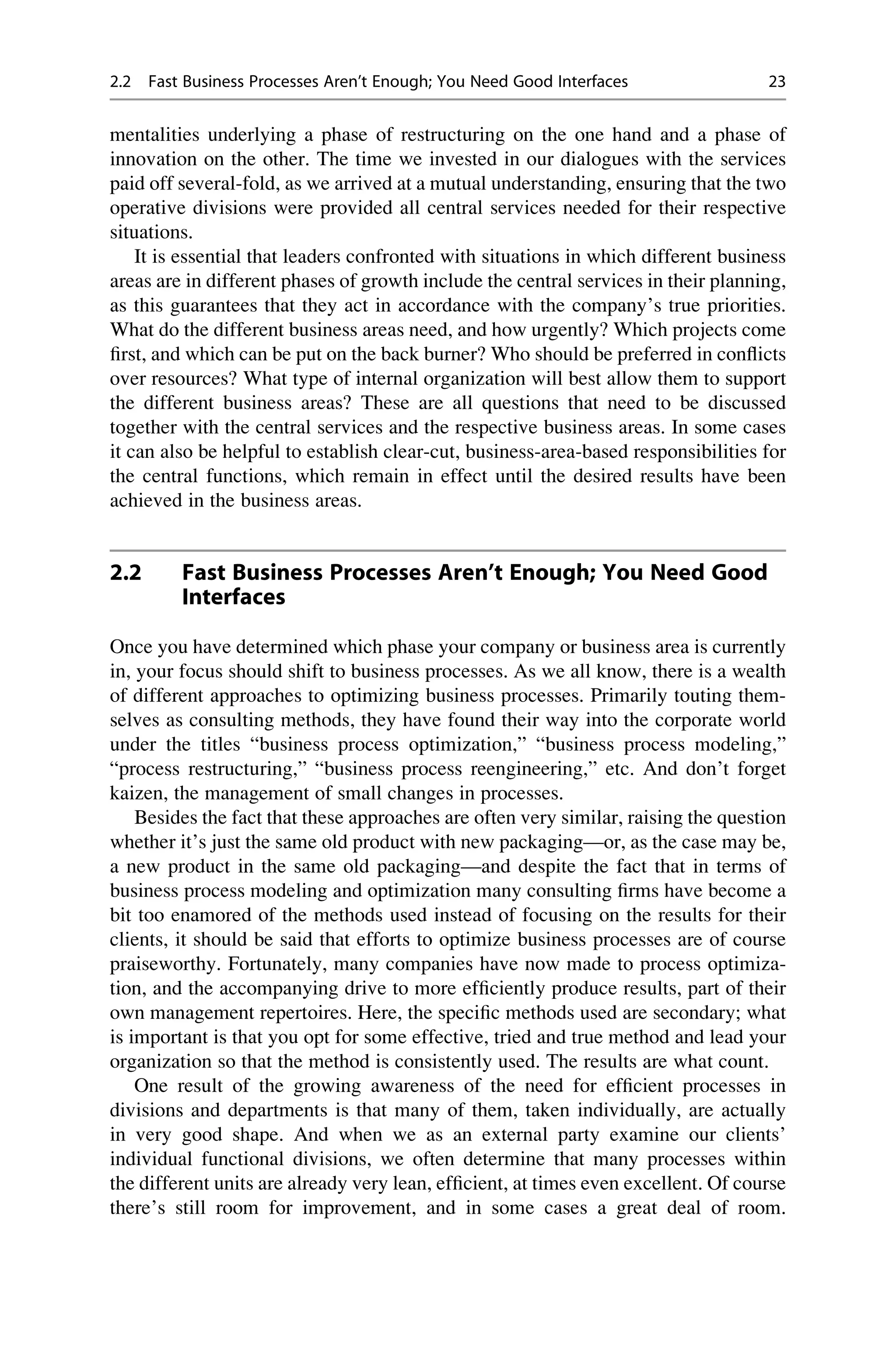 mentalities underlying a phase of restructuring on the one hand and a phase of
innovation on the other. The time we invested in our dialogues with the services
paid off several-fold, as we arrived at a mutual understanding, ensuring that the two
operative divisions were provided all central services needed for their respective
situations.
It is essential that leaders confronted with situations in which different business
areas are in different phases of growth include the central services in their planning,
as this guarantees that they act in accordance with the company’s true priorities.
What do the different business areas need, and how urgently? Which projects come
ﬁrst, and which can be put on the back burner? Who should be preferred in conﬂicts
over resources? What type of internal organization will best allow them to support
the different business areas? These are all questions that need to be discussed
together with the central services and the respective business areas. In some cases
it can also be helpful to establish clear-cut, business-area-based responsibilities for
the central functions, which remain in effect until the desired results have been
achieved in the business areas.
2.2 Fast Business Processes Aren’t Enough; You Need Good
Interfaces
Once you have determined which phase your company or business area is currently
in, your focus should shift to business processes. As we all know, there is a wealth
of different approaches to optimizing business processes. Primarily touting them-
selves as consulting methods, they have found their way into the corporate world
under the titles “business process optimization,” “business process modeling,”
“process restructuring,” “business process reengineering,” etc. And don’t forget
kaizen, the management of small changes in processes.
Besides the fact that these approaches are often very similar, raising the question
whether it’s just the same old product with new packaging—or, as the case may be,
a new product in the same old packaging—and despite the fact that in terms of
business process modeling and optimization many consulting ﬁrms have become a
bit too enamored of the methods used instead of focusing on the results for their
clients, it should be said that efforts to optimize business processes are of course
praiseworthy. Fortunately, many companies have now made to process optimiza-
tion, and the accompanying drive to more efﬁciently produce results, part of their
own management repertoires. Here, the speciﬁc methods used are secondary; what
is important is that you opt for some effective, tried and true method and lead your
organization so that the method is consistently used. The results are what count.
One result of the growing awareness of the need for efﬁcient processes in
divisions and departments is that many of them, taken individually, are actually
in very good shape. And when we as an external party examine our clients’
individual functional divisions, we often determine that many processes within
the different units are already very lean, efﬁcient, at times even excellent. Of course
there’s still room for improvement, and in some cases a great deal of room.
2.2 Fast Business Processes Aren’t Enough; You Need Good Interfaces 23
 