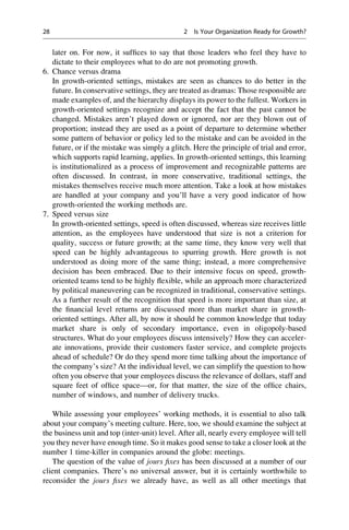 later on. For now, it sufﬁces to say that those leaders who feel they have to
dictate to their employees what to do are not promoting growth.
6. Chance versus drama
In growth-oriented settings, mistakes are seen as chances to do better in the
future. In conservative settings, they are treated as dramas: Those responsible are
made examples of, and the hierarchy displays its power to the fullest. Workers in
growth-oriented settings recognize and accept the fact that the past cannot be
changed. Mistakes aren’t played down or ignored, nor are they blown out of
proportion; instead they are used as a point of departure to determine whether
some pattern of behavior or policy led to the mistake and can be avoided in the
future, or if the mistake was simply a glitch. Here the principle of trial and error,
which supports rapid learning, applies. In growth-oriented settings, this learning
is institutionalized as a process of improvement and recognizable patterns are
often discussed. In contrast, in more conservative, traditional settings, the
mistakes themselves receive much more attention. Take a look at how mistakes
are handled at your company and you’ll have a very good indicator of how
growth-oriented the working methods are.
7. Speed versus size
In growth-oriented settings, speed is often discussed, whereas size receives little
attention, as the employees have understood that size is not a criterion for
quality, success or future growth; at the same time, they know very well that
speed can be highly advantageous to spurring growth. Here growth is not
understood as doing more of the same thing; instead, a more comprehensive
decision has been embraced. Due to their intensive focus on speed, growth-
oriented teams tend to be highly ﬂexible, while an approach more characterized
by political maneuvering can be recognized in traditional, conservative settings.
As a further result of the recognition that speed is more important than size, at
the ﬁnancial level returns are discussed more than market share in growth-
oriented settings. After all, by now it should be common knowledge that today
market share is only of secondary importance, even in oligopoly-based
structures. What do your employees discuss intensively? How they can acceler-
ate innovations, provide their customers faster service, and complete projects
ahead of schedule? Or do they spend more time talking about the importance of
the company’s size? At the individual level, we can simplify the question to how
often you observe that your employees discuss the relevance of dollars, staff and
square feet of ofﬁce space—or, for that matter, the size of the ofﬁce chairs,
number of windows, and number of delivery trucks.
While assessing your employees’ working methods, it is essential to also talk
about your company’s meeting culture. Here, too, we should examine the subject at
the business unit and top (inter-unit) level. After all, nearly every employee will tell
you they never have enough time. So it makes good sense to take a closer look at the
number 1 time-killer in companies around the globe: meetings.
The question of the value of jours ﬁxes has been discussed at a number of our
client companies. There’s no universal answer, but it is certainly worthwhile to
reconsider the jours ﬁxes we already have, as well as all other meetings that
28 2 Is Your Organization Ready for Growth?
 